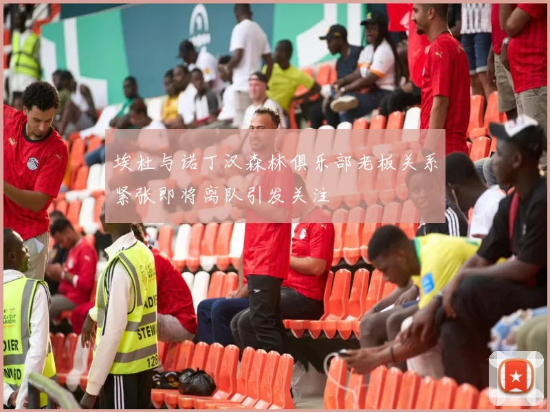 埃杜与诺丁汉森林俱乐部老板关系紧张即将离队引发关注